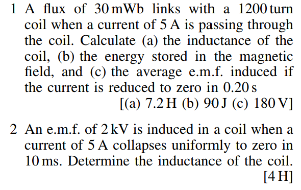 1 A flux of 30 mWb links with a 1200 turn
coil when a current of 5 A is passing through
the coil. Calculate (a) the inductance of the
coil, (b) the energy stored in the magnetic
field, and (c) the average e.m.f. induced if
the current is reduced to zero in 0.20s
[(a) 7.2 H (b) 90J (c) 180 V]
2 An e.m.f. of 2 kV is induced in a coil when a
current of 5 A collapses uniformly to zero in
10 ms. Determine the inductance of the coil.
[4 H]
