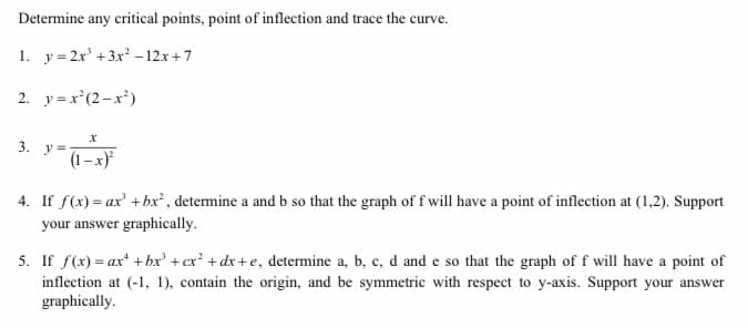Determine any critical points, point of inflection and trace the curve.
1. y = 2x +3x - 12x +7
2. y=x*(2-x*)
3. y=
(1–x)*
4. If f(x) = ax' +bx² , determine a and b so that the graph of f will have a point of inflection at (1,2). Support
your answer graphically.
5. If f(x) = ax + bx' +cx? + dx +e, determine a, b, c, d and e so that the graph of f will have a point of
inflection at (-1, 1), contain the origin, and be symmetric with respect to y-axis. Support your answer
graphically.

