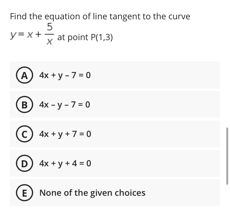 Find the equation of line tangent to the curve
y= x+ -
at point P(1,3)
А) 4x + у -7 %3D0
В) 4х - у -7 - 0
C) 4x + y + 7 = 0
D 4x + y + 4 = 0
E
None of the given choices
