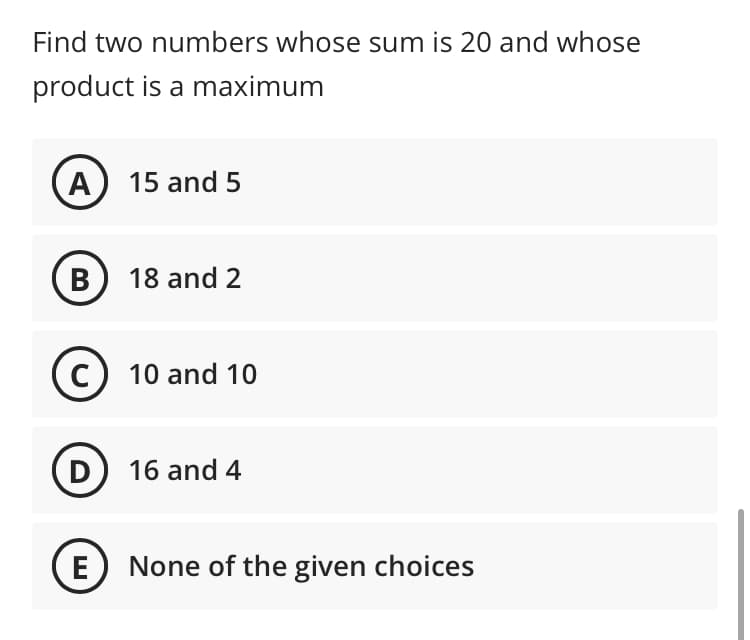 Find two numbers whose sum is 20 and whose
product is a maximum
A 15 and 5
B) 18 and 2
C) 10 and 10
D 16 and 4
E None of the given choices
