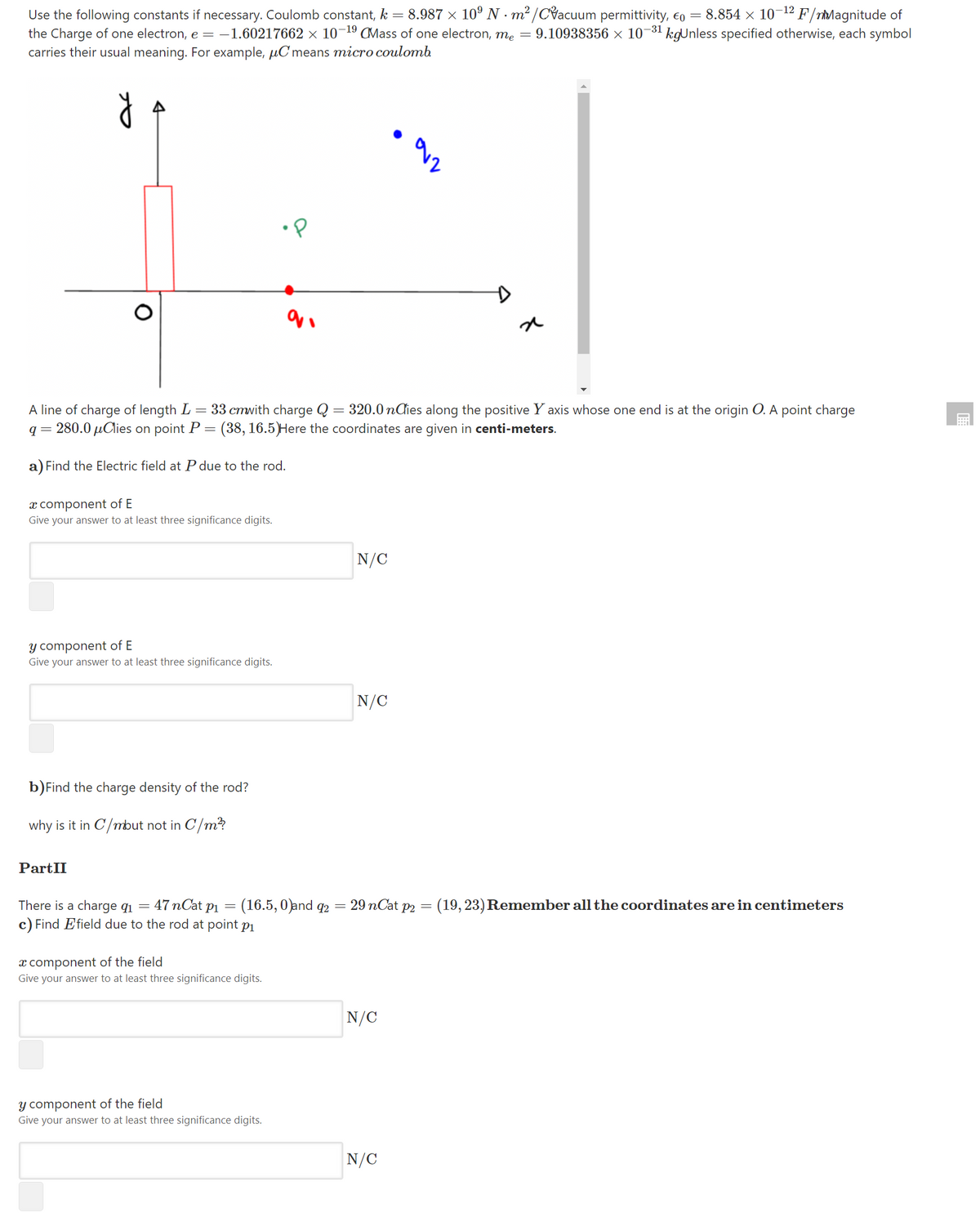 = 8.987 x 10° N - m² /CVacuum permittivity, eo = 8.854 × 10-12 F/rMagnitude of
Use the following constants if necessary. Coulomb constant, k
the Charge of one electron, e = -1.60217662 × 10¬19 CMass of one electron, me = 9.10938356 × 10-31 kgUnless specified otherwise, each symbol
carries their usual meaning. For example, µC means micro coulomb
A line of charge of length L = 33 cmwith charge Q = 320.0 nđies along the positive Y axis whose one end is at the origin O. A point charge
q = 280.0 µClies on point P
(38, 16.5)Here the coordinates are given in centi-meters.
a) Find the Electric field at P due to the rod.
x component of E
Give your answer to at least three significance digits.
N/C
Y component of E
Give your answer to at least three significance digits.
N/C
b)Find the charge density of the rod?
why is it in C/mbut not in C/m?
PartII
There is a charge qi =
47 nCat pi
(16.5, 0)and q2
29 nCat p2 = (19, 23) Remember all the coordinates are in centimeters
c) Find Efield due to the rod at point p1
x component of the field
Give your answer to at least three significance digits.
N/C
y component of the field
Give your answer to at least three significance digits.
N/C
