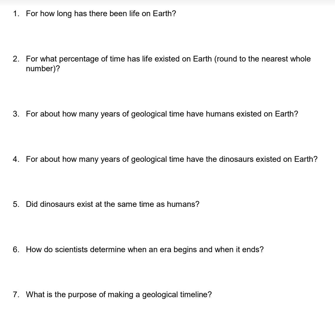1. For how long has there been life on Earth?
2. For what percentage of time has life existed on Earth (round to the nearest whole
number)?
3. For about how many years of geological time have humans existed on Earth?
4. For about how many years of geological time have the dinosaurs existed on Earth?
5. Did dinosaurs exist at the same time as humans?
6. How do scientists determine when an era begins and when it ends?
7. What is the purpose of making a geological timeline?
