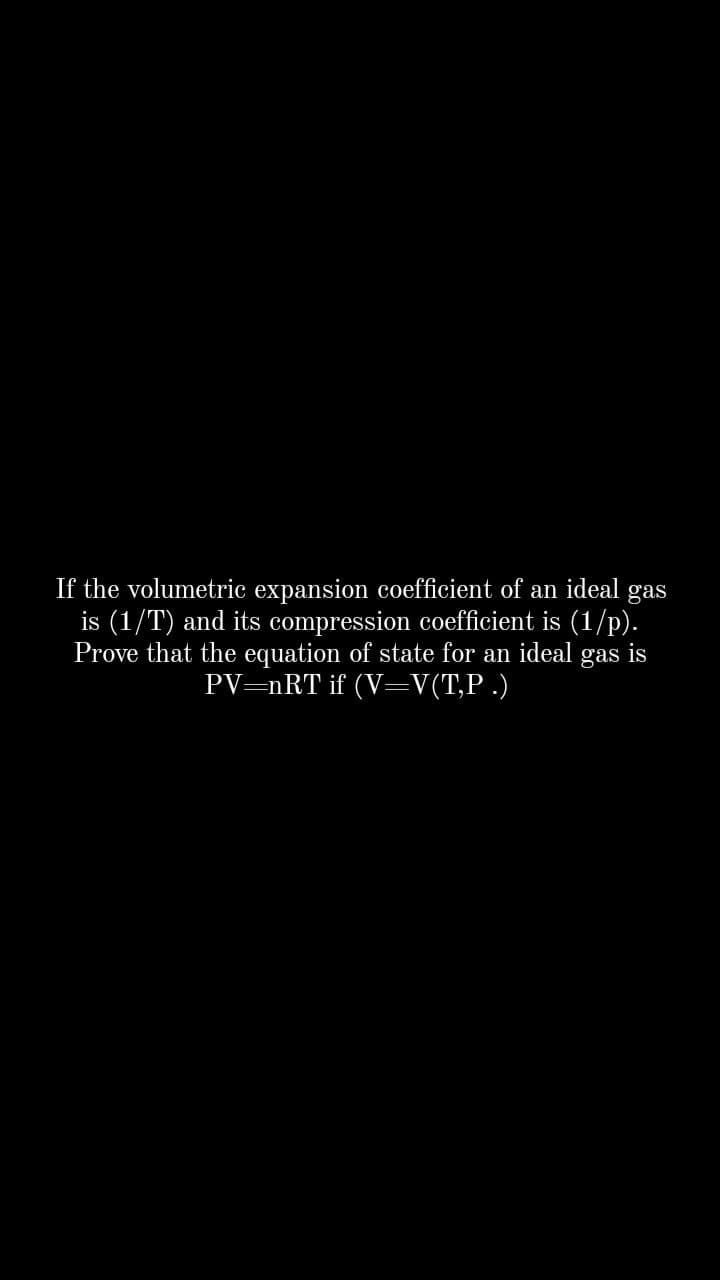 If the volumetric expansion coefficient of an ideal gas
is (1/T) and its compression coefficient is (1/p).
Prove that the equation of state for an ideal gas is
PV=nRT if (V=V(T,P .)
