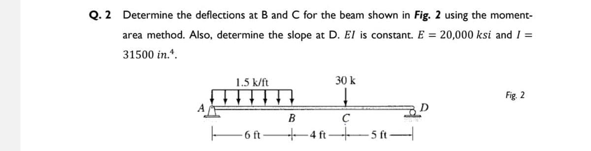 Q. 2
Determine the deflections at B and C for the beam shown in Fig. 2 using the moment-
area method. Also, determine the slope at D. EI is constant. E = 20,000 ksi and I =
31500 in.4.
1.5 k/ft
30 k
Fig. 2
A
В
6 ft
4 ft-
5 ft
