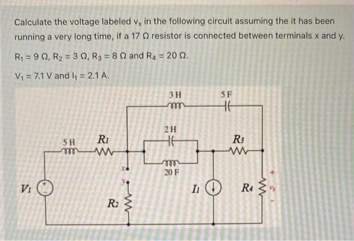 Calculate the voltage labeled vx in the following circuit assuming the it has been
running a very long time, if a 17 2 resistor is connected between terminals x and y.
R₁ = 90, R₂ = 30, R3 = 80 and R4 = 20 02.
V₁ = 7.1 V and I₁ = 2.1 A.
VIO
SH
Ri
R₂
ww
3 H
2 H
m
20 F
5F
ㅔ
II (↓)
R$
www
R4
P