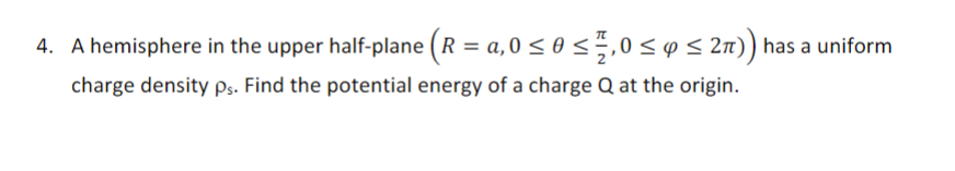 4. A hemisphere in the upper half-plane (R = a,0 ≤ 0 ≤ 1,0 ≤ y ≤ 2π)) has a uniform
charge density ps. Find the potential energy of a charge Q at the origin.