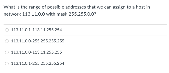 What is the range of possible addresses that we can assign to a host in
network 113.11.0.0 with mask 255.255.0.0?
113.11.0.1-113.11.255.254
O 113.11.0.0-255.255.255.255
113.11.0.0-113.11.255.255
113.11.0.1-255.255.255.254