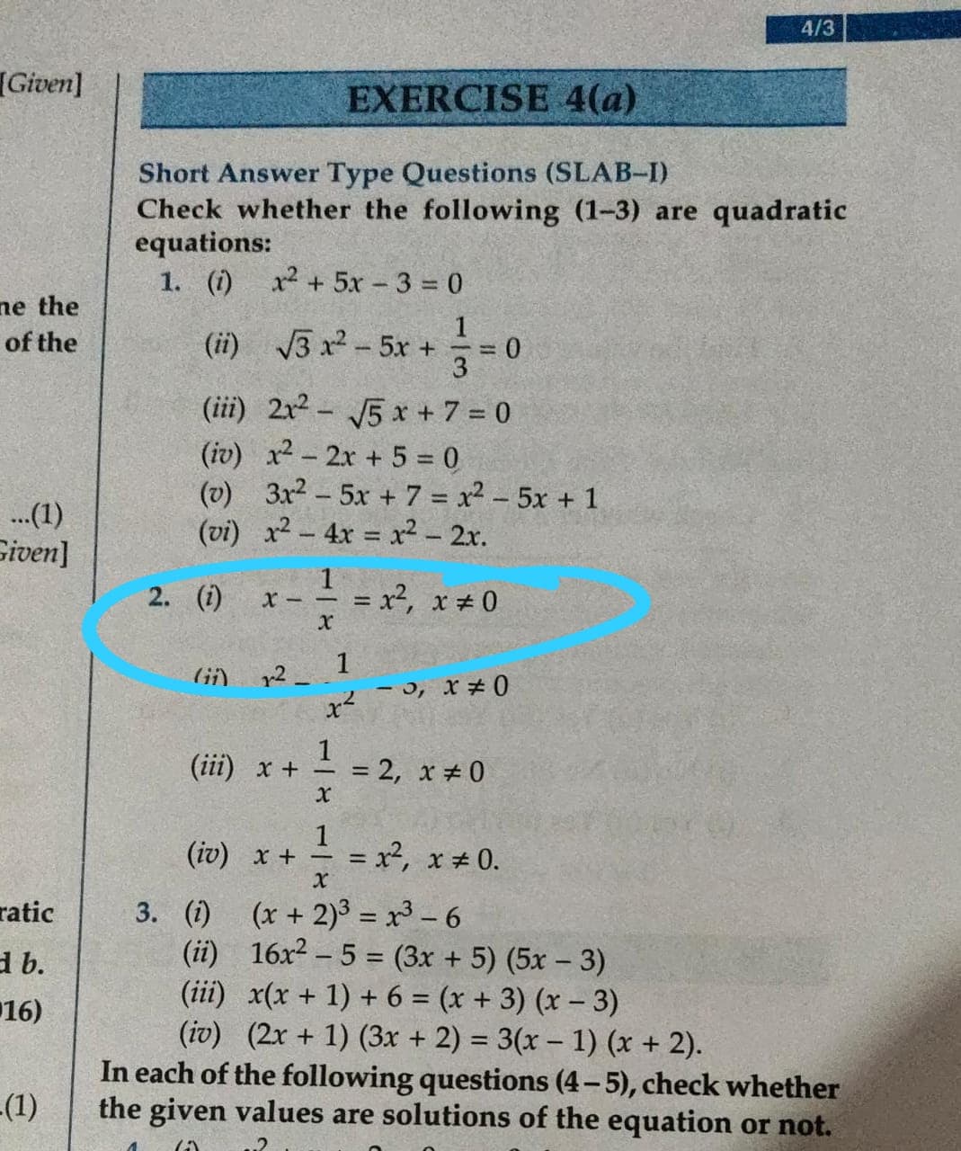 4/3
Given]
EXERCISE 4(a)
Short Answer Type Questions (SLAB-I)
Check whether the following (1-3) are quadratic
equations:
1. (1)
x2 + 5x 3 = 0
ne the
of the
(ii) 3 x2-5r +
= 0
3
(iii) 2x2 - J5 x + 7 = 0
(iv) x2-2x + 5 = 0
(v) 3x2-5x + 7 = x2 - 5x +1
(vi) x2-4x = x² - 2x.
.(1)
Given]
2. (i)
= x², x # 0
1
r2
0# x 'c -
(ii) х +
= 2, x # 0
%3D
1
+ x (21)
= x,
(x + 2)3 = x- 6
(ii) 16x2 - 5 = (3x + 5) (5x - 3)
(iii) x(x + 1) + 6 = (x + 3) (x – 3)
(iv) (2x + 1) (3x + 2) = 3(x – 1) (x + 2).
In each of the following questions (4-5), check whether
the given values are solutions of the equation or not.
x # 0.
%3D
ratic
3. (i)
d b.
16)
-(1)
.2
118
