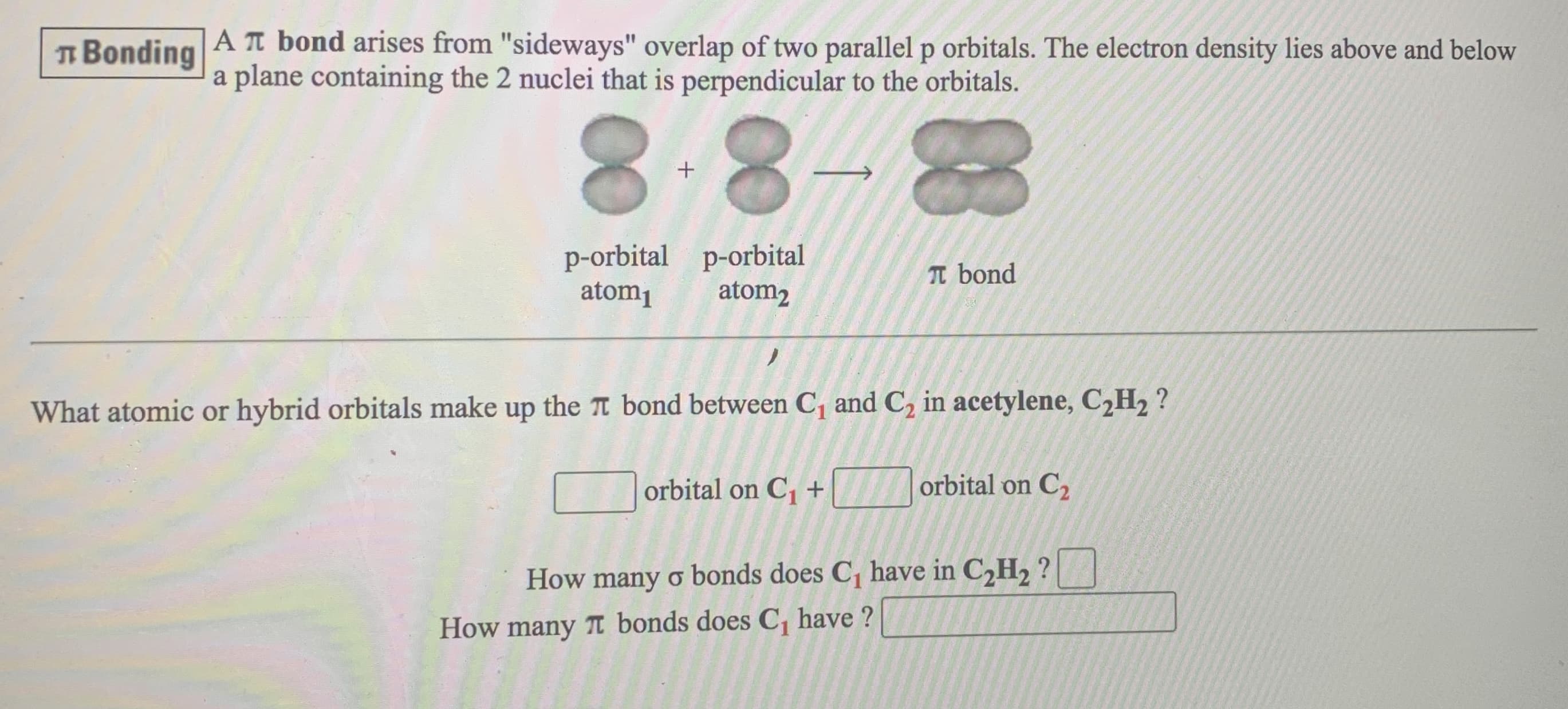 I Bonding
A T bond arises from "sideways" overlap of two parallel p orbitals. The electron density lies above and below
a plane containing the 2 nuclei that is perpendicular to the orbitals.
8.8
p-orbital p-orbital
T bond
atom1
atom2
What atomic or hybrid orbitals make up the T bond between C, and C, in acetylene, C,H, ?
orbital on C, +
orbital on C2
How many o bonds does C, have in C,H, ?
How many T bonds does C, have ?
