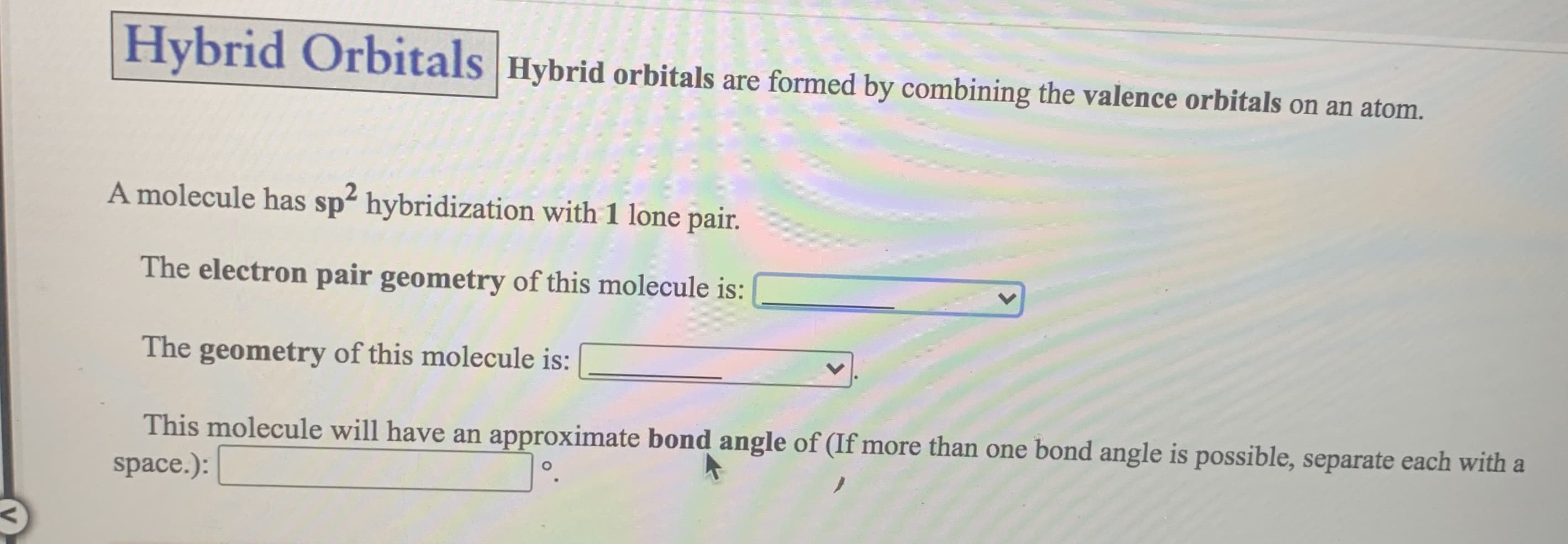 A molecule has sp hybridization with 1 lone pair.
The electron pair geometry of this molecule is:
The geometry of this molecule is:
This molecule will have an approximate bond angle of (If more than one bond angle is possible, separate each with a
space.):
