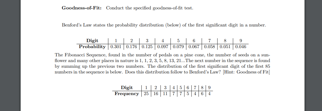 Goodness-of-Fit: Conduct the specified goodness-of-fit test.
Benford's Law states the probability distribution (below) of the first significant digit in a number.
1
2
3
4
5
6
7
8
9
Digit
Probability 0.301 0.176 0.125 0.097 0.079 0.067 0.058 0.051 0.046
The Fibonacci Sequence, found in the number of pedals on a pine cone, the number of seeds on a sun-
flower and many other places in nature is 1, 1, 2, 3, 5, 8, 13, 21...The next number in the sequence is found
by summing up the previous two numbers. The distribution of the first significant digit of the first 85
numbers in the sequence is below. Does this distribution follow to Benford's Law? [Hint: Goodness of Fit]
Digit 1 2
16
Frequency 25
3
11
4 5 6 7
A
775 4
8 9