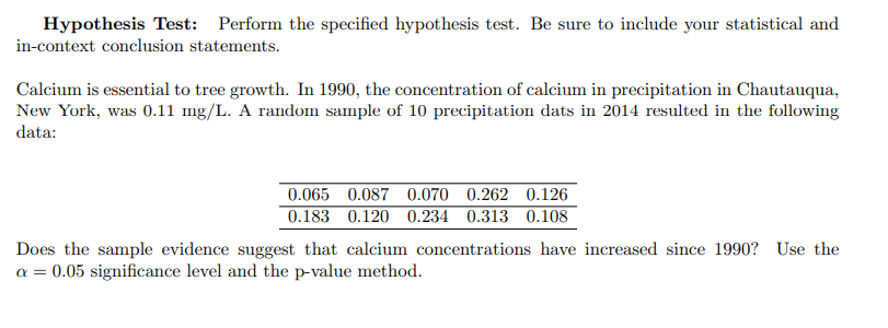 Hypothesis Test: Perform the specified hypothesis test. Be sure to include your statistical and
in-context conclusion statements.
Calcium is essential to tree growth. In 1990, the concentration of calcium in precipitation in Chautauqua,
New York, was 0.11 mg/L. A random sample of 10 precipitation dats in 2014 resulted in the following
data:
0.065 0.087 0.070 0.262 0.126
0.183 0.120 0.234 0.313 0.108
Does the sample evidence suggest that calcium concentrations have increased since 1990? Use the
a = 0.05 significance level and the p-value method.