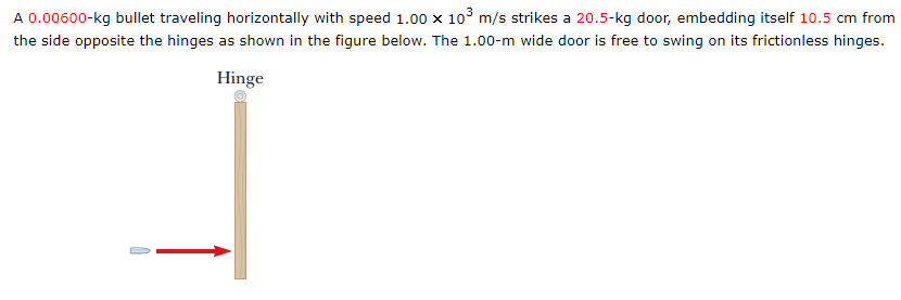 A 0.00600-kg bullet traveling horizontally with speed 1.00 x 103 m/s strikes a 20.5-kg door, embedding itself 10.5 cm from
the side opposite the hinges as shown in the figure below. The 1.00-m wide door is free to swing on its frictionless hinges.
Hinge
