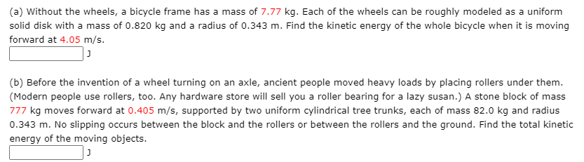 (a) Without the wheels, a bicycle frame has a mass of 7.77 kg. Each of the wheels can be roughly modeled as a uniform
solid disk with a mass of 0.820 kg and a radius of 0.343 m. Find the kinetic energy of the whole bicycle when it is moving
forward at 4.05 m/s.
(b) Before the invention of a wheel turning on an axle, ancient people moved heavy loads by placing rollers under them.
(Modern people use rollers, too. Any hardware store will sell you a roller bearing for a lazy susan.) A stone block of mass
777 kg moves forward at 0.405 m/s, supported by two uniform cylindrical tree trunks, each of mass 82.0 kg and radius
0.343 m. No slipping occurs between the block and the rollers or between the rollers and the ground. Find the total kinetic
energy of the moving objects.
