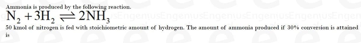 Ammonia is produced by the following reaction.
N, +3H, =2NH,
uSEngeniusEngeniusEngeniusEn
nusEngen
50 kmol of nitrogen is fed with stoichiometric amount of hydrogen. The amount of ammonia produced if 30% conversion is attained
is
