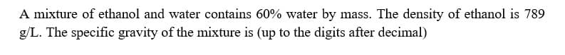 A mixture of ethanol and water contains 60% water by mass. The density of ethanol is 789
g/L. The specific gravity of the mixture is (up to the digits after decimal)
