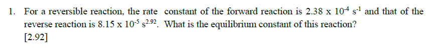 1. For a reversible reaction, the rate constant of the forward reaction is 2.38 x 104 s' and that of the
reverse reaction is 8.15 x 10-5 s292. What is the equilibrium constant of this reaction?
[2.92]
