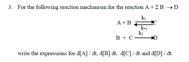 3. For the following reaction mechanism for the reaction A + 2 B →D
ki
A+B
k-1
k2
в +с—
write the expressions for d[A] / dt, d[B] dt, d[C] / dt and d[D] / dt.
