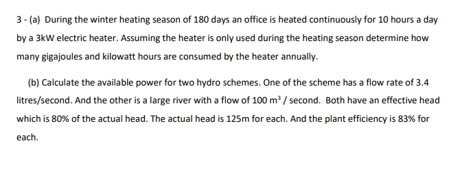 3 - (a) During the winter heating season of 180 days an office is heated continuously for 10 hours a day
by a 3kW electric heater. Assuming the heater is only used during the heating season determine how
many gigajoules and kilowatt hours are consumed by the heater annually.
(b) Calculate the available power for two hydro schemes. One of the scheme has a flow rate of 3.4
litres/second. And the other is a large river with a flow of 100 m³ / second. Both have an effective head
which is 80% of the actual head. The actual head is 125m for each. And the plant efficiency is 83% for
each.
