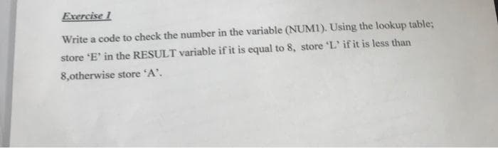 Exercise 1
Write a code to check the number in the variable (NUM1). Using the lookup table;
store 'E' in the RESULT variable if it is equal to 8, store 'L' if it is less than
8,otherwise store 'A'.
