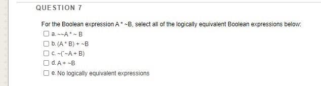 QUESTION 7
For the Boolean expression A* -B, select all of the logically equivalent Boolean expressions below:
O a. -A* - B
Ob. (A* B) + -B
O C. -(~A + B)
d. A+ -B
e. No logically equivalent expressions
