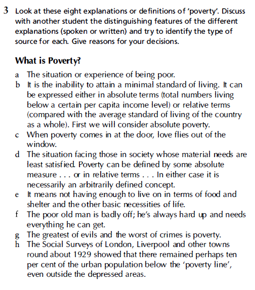 3 Look at these eight explanations or de finitions of 'poverty'. Discuss
with another student the distinguishing features of the different
explanations (spoken or written) and try to identify the type of
source for each. Give reasons for your decisions.
What is Poverty?
a The situation or experience of being poor.
b It is the inability to attain a minimal standard of living. It can
be expressed either in absolute terms (total numbers living
below a certain per capita income level) or relative terms
(compared with the average standard of living of the country
as a whole). First we will consider absolute poverty.
c When poverty comes in at the door, love flies out of the
window.
d The situation facing those in society whose material needs are
least satisf ied. Poverty can be defined by some absolute
measure ... or in relative terms ... In either case it is
necessarily an arbitrarily defined concept.
e It means not having enough to live on in terms of food and
shelter and the other basic necessities of life.
f The poor old man is badly off; he's always hard up and needs
everything he can get.
g The greatest of evils and the worst of crimes is poverty.
h The Social Surveys of London, Liverpool and other towns
round about 1929 showed that there remained perhaps ten
per cent of the urban population below the 'poverty line',
even outside the depressed areas.
