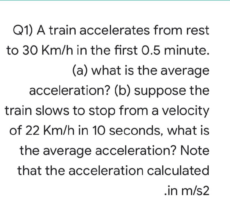 Q1) A train accelerates from rest
to 30 Km/h in the first 0.5 minute.
(a) what is the average
acceleration? (b) suppose the
train slows to stop from a velocity
of 22 Km/h in 10 seconds, what is
the average acceleration? Note
that the acceleration calculated
.in m/s2
