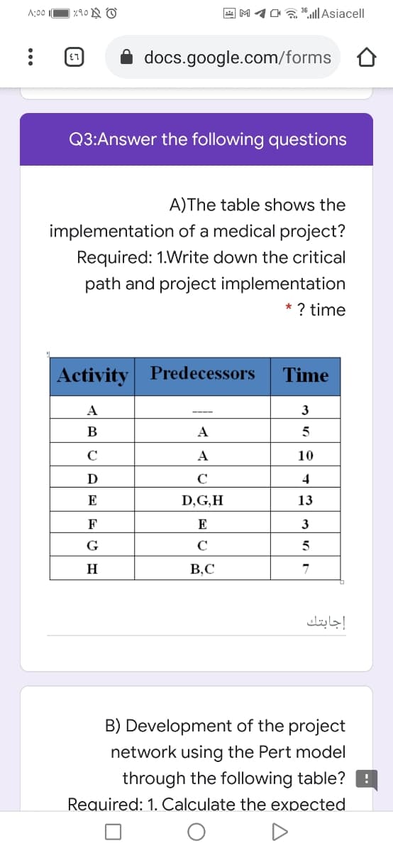 A;00
A M1O36,ul|Asiacell
docs.google.com/forms
Q3:Answer the following questions
A)The table shows the
implementation of a medical project?
Required: 1.Write down the critical
path and project implementation
* ? time
Activity Predecessors
Time
A
3
B
A
5
C
A
10
D
C
E
D,G,H
13
F
E
3
G
C
H
B,C
إجابتك
B) Development of the project
network using the Pert model
through the following table? B
Required: 1. Calculate the expected
