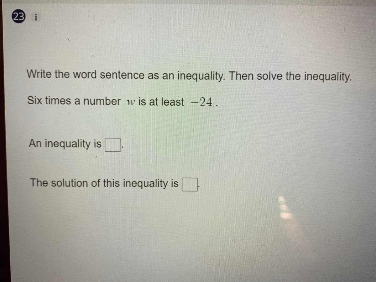 23 i
Write the word sentence as an inequality. Then solve the inequality.
Six times a number w is at least -24.
An inequality is
The solution of this inequality is
