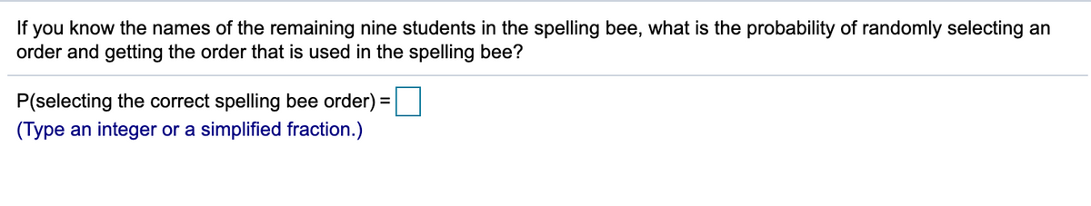 If you know the names of the remaining nine students in the spelling bee, what is the probability of randomly selecting an
order and getting the order that is used in the spelling bee?
P(selecting the correct spelling bee order) =
%3D
(Type an integer or a simplified fraction.)
