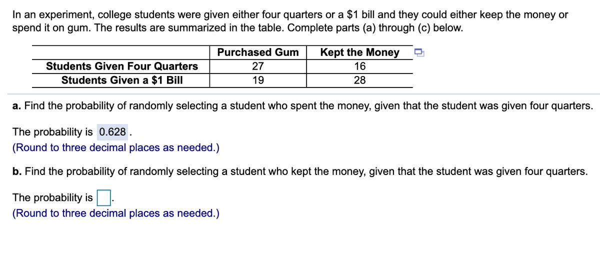 In an experiment, college students were given either four quarters or a $1 bill and they could either keep the money or
spend it on gum. The results are summarized in the table. Complete parts (a) through (c) below.
Purchased Gum
Kept the Money
Students Given Four Quarters
27
16
Students Given a $1 Bill
19
28
a. Find the probability of randomly selecting a student who spent the money, given that the student was given four quarters.
The probability is 0.628
(Round to three decimal places as needed.)
b. Find the probability of randomly selecting a student who kept the money, given that the student was given four quarters.
The probability is
(Round to three decimal places as needed.)
