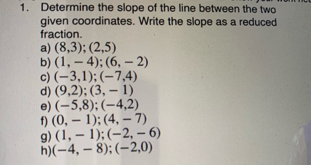 1. Determine the slope of the line between the two
given coordinates. Write the slope as a reduced
fraction.
a) (8,3); (2,5)
b) (1, – 4); (6, – 2)
c) (-3,1); (-7,4)
d) (9,2); (3, – 1)
e) (-5,8); (-4,2)
f) (0, – 1); (4, – 7)
g) (1, – 1); (–2, – 6)
h)(-4, – 8); (-2,0)
-
-
