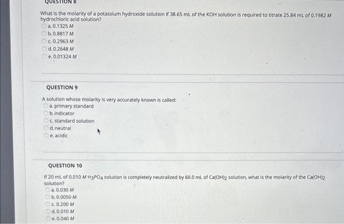 QUESTION
What is the molarity of a potassium hydroxide solution if 38.65 mL of the KOH solution is required to titrate 25.84 mL of 0.1982 M
hydrochloric acid solution?
a. 0.1325 M
b.0.8817 M
c. 0.2963 M
Ⓒd.0.2648 M
e. 0.01324 M
QUESTION 9
A solution whose molarity is very accurately known is called:
a. primary standard
b. indicator
c. standard solution
d. neutral
e.
acidic
QUESTION 10
If 20 mL of 0,010 M H3PO4 solution is completely neutralized by 60.0 mL of Ca(OH)2 solution, what is the molarity of the Ca(OH)2
solution?
a. 0.030 M
Ⓒb. 0.0050 M
c. 0.200 M
d. 0.010 M
e. 0.040 M