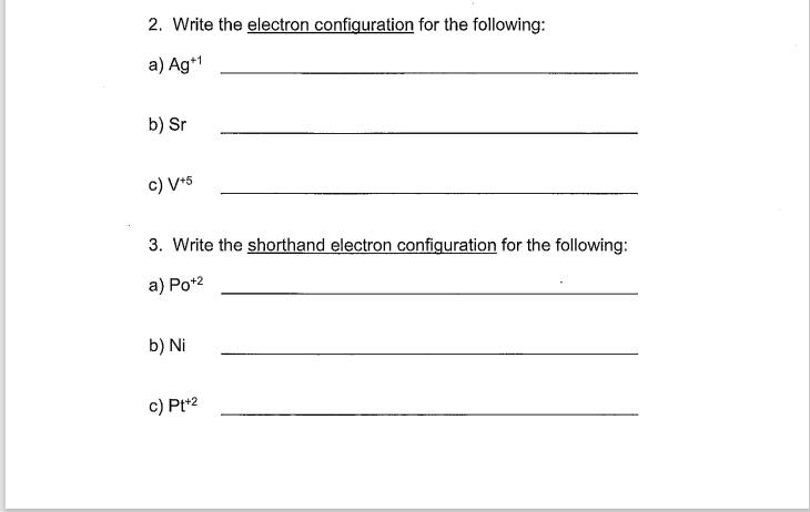 2. Write the electron configuration for the following:
a) Ag+1
b) Sr
c) V/+5
3. Write the shorthand electron configuration for the following:
a) Po+²
b) Ni
c) Pt+2