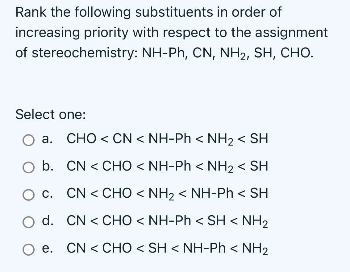 Rank the following substituents in order of
increasing priority with respect to the assignment
of stereochemistry: NH-Ph, CN, NH₂, SH, CHO.
Select one:
O a. CHO < CN < NH-Ph< NH2 <SH
Q b.
CN < CHO < NH-Ph < NH2 < SH
O c.
CN < CHO < NH2 < NH-Ph <SH
O d.
CN < CHO < NH-Ph < SH<NH,
O e. CN < CHO < SH < NH-Ph<NH2