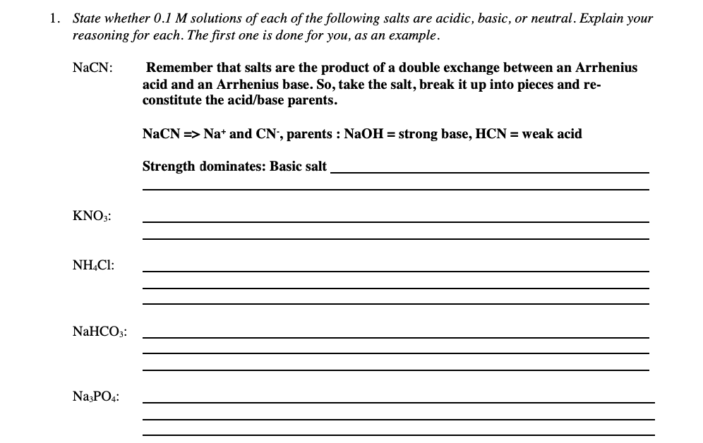 1. State whether 0.1 M solutions of each of the following salts are acidic, basic, or neutral. Explain your
reasoning for each. The first one is done for you, as an example.
NaCN:
Remember that salts are the product of a double exchange between an Arrhenius
acid and an Arrhenius base. So, take the salt, break it up into pieces and re-
constitute the acid/base parents.
NaCN => Na* and CN', parents : NaOH = strong base, HCN = weak acid
Strength dominates: Basic salt
KNO;:
NH.CI:
NaHCO3:
NazPO4:
