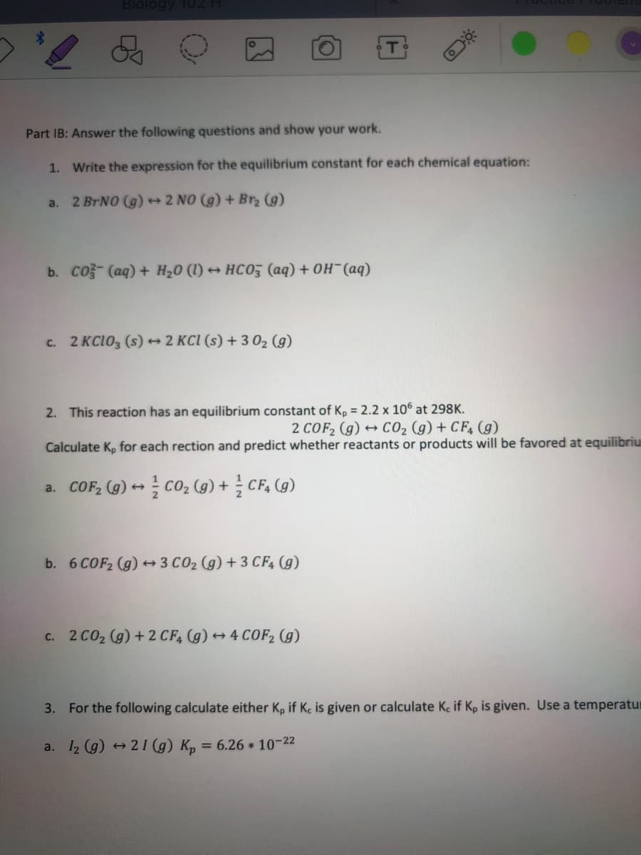 Biológy TU2
Part IB: Answer the following questions and show your work.
1. Write the expression for the equilibrium constant for each chemical equation:
a. 2 BRNO (g) 2 NO (g) + Br (g)
b. Co- (aq) + H20 (1) + HCO03 (aq) + OH-(aq)
c. 2 KC1O3 (s) 2 KCI (s) + 3 02 (g)
2. This reaction has an equilibrium constant of K, = 2.2 x 106 at 298K.
+ C02 (g) + CF, (g)
2 COF2 (g)
Calculate K, for each rection and predict whether reactants or products will be favored at equilibriu
a. COF, (g) + cO2 (g) + CF, (g)
b. 6 COF2 (g) 3 C02 (g) + 3 CF, (g)
c. 2 CO2 (g) + 2 CF4 (g) + 4 COF2 (g)
3. For the following calculate either K, if Kc is given or calculate Ke if Kp is given. Use a temperatur
a. I2 (g) +21 (g) Kp = 6.26 * 10-22
