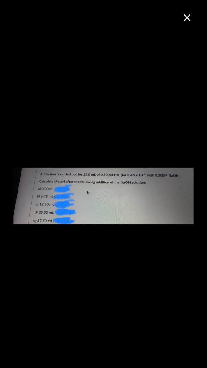 A titration is carried out for 25.0 mL of 0,30OM HA (Ka = 3.5 x 10) with 0.300M NaOH.
Calculate the pH after the following addition of the NaOH solution:
a) 0.00 mL
b) 6.75 mL
c) 12.50 mL
d) 25.00 mL
e) 37.50 mL
