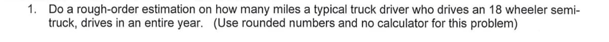 1. Do a rough-order estimation on how many miles a typical truck driver who drives an 18 wheeler semi-
truck, drives in an entire year. (Use rounded numbers and no calculator for this problem)
