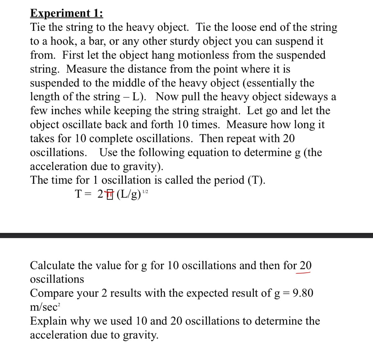 Еxperiment 1:
Tie the string to the heavy object. Tie the loose end of the string
to a hook, a bar, or any other sturdy object you can suspend it
from. First let the object hang motionless from the suspended
string. Measure the distance from the point where it is
suspended to the middle of the heavy object (essentially the
length of the string – L). Now pull the heavy object sideways a
few inches while keeping the string straight. Let go and let the
object oscillate back and forth 10 times. Measure how long it
takes for 10 complete oscillations. Then repeat with 20
oscillations. Use the following equation to determine g (the
acceleration due to gravity).
The time for 1 oscillation is called the period (T).
T= 2f (L/g)²
1/2
Calculate the value for g for 10 oscillations and then for 20
oscillations
Compare your 2 results with the expected result of g=9.80
m/sec
Explain why we used 10 and 20 oscillations to determine the
acceleration due to gravity.
