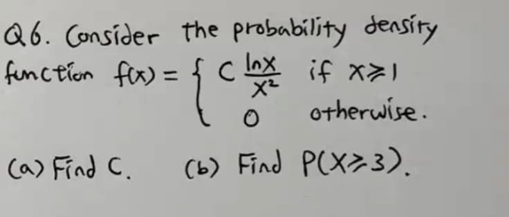 Q6. Consider the probability density
function fer) = { C
Inx
if x>I
%3D
otherwise.
(a) Find C.
(b) Find P(X>3).
