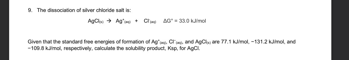 9. The dissociation of silver chloride salt is:
AgCl(s) → Ag*(aq) +
Cl(aq)
AG° = 33.0 kJ/mol
Given that the standard free energies of formation of Ag*(aq), Cl (ag), and AgCls) are 77.1 kJ/mol, -131.2 kJ/mol, and
-109.8 kJ/mol, respectively, calculate the solubility product, Ksp, for AGCI.
