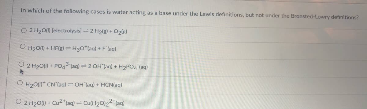 In which of the following cases is water acting as a base under the Lewis definitions, but not under the Bronsted-Lowry definitions?
O 2 H20(1) [electrolysis] = 2 H2(g) + O2(g)
H20(1) + HF(g) =H30*(aq) + F"(aq)
2 H20(1) + PO4³(aq) =2 OH"(aq) + H2PO4 (aq)
H20(1)* CN (aq) = OH (aq) + HCN(aq)
O 2 H20(1) + Cu2*(aq) = Cu(H20)22"(aq)
