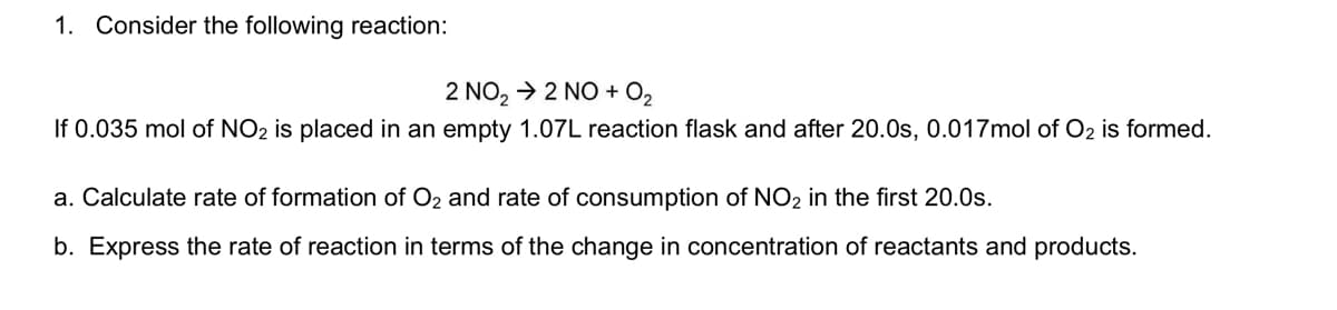 1. Consider the following reaction:
2 NO, > 2 NO + 0,
If 0.035 mol of NO2 is placed in an empty 1.07L reaction flask and after 20.0s, 0.017mol of O2 is formed.
a. Calculate rate of formation of O2 and rate of consumption of NO2 in the first 20.0s.
b. Express the rate of reaction in terms of the change in concentration of reactants and products.
