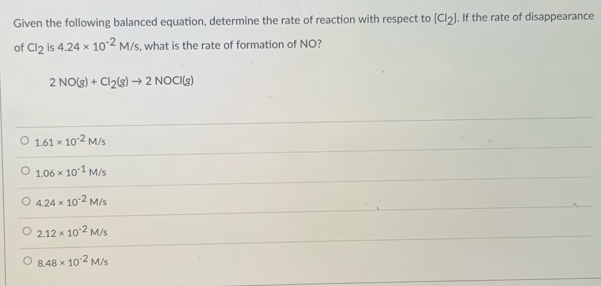 Given the following balanced equation, determine the rate of reaction with respect to [Cl2]. If the rate of disappearance
of Cl2 is 4.24 × 10°2 M/s, what is the rate of formation of NO?
2 NO(g) + Cl2(g) → 2 NOCI(g)
1.61 x 10-2 M/s
1.06 x
101 M/s
O 4.24 x 10-2 M/s
O 2.12 x 10-2 M/s
O 8.48 x 102 M/s
