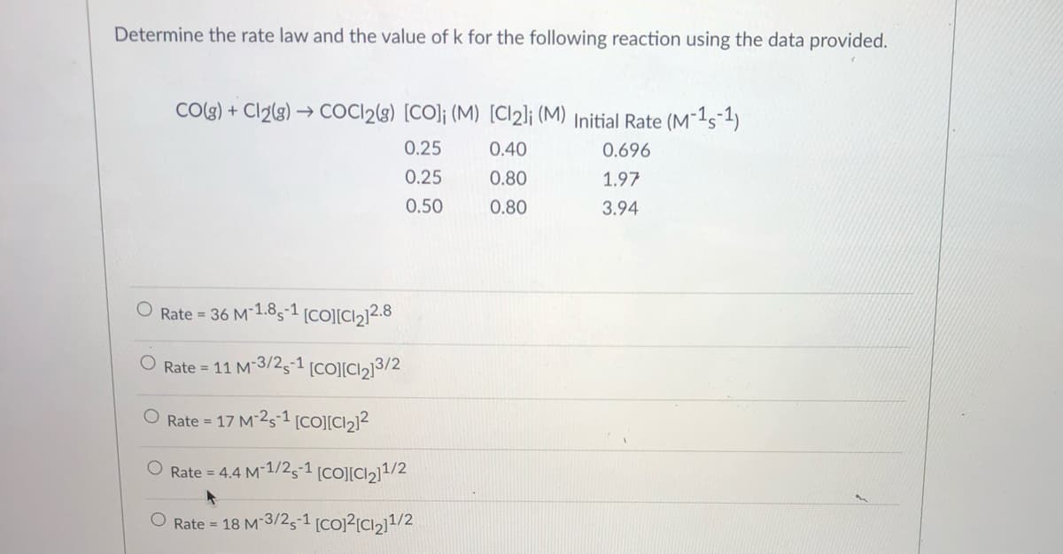 Determine the rate law and the value of k for the following reaction using the data provided.
COg) + Cl2(g) → COCI2{3) [CO]; (M) [Cl2]¡ (M) Initial Rate (M¯1s-1)
0.25
0.40
0.696
0.25
0.80
1.97
0.50
0.80
3.94
Rate = 36 M-1.85-1 [CO][Cl2]2.8
Rate = 11 M-3/25-1 [CO][Cl2]3/2
%3D
O Rate =
17 M-251 [CO][Cl2}?
O Rate = 4.4 M-1/25-1 [CO][Cl2]1/2
Rate = 18 M-3/25-1 [co)?[CI2]1/2
