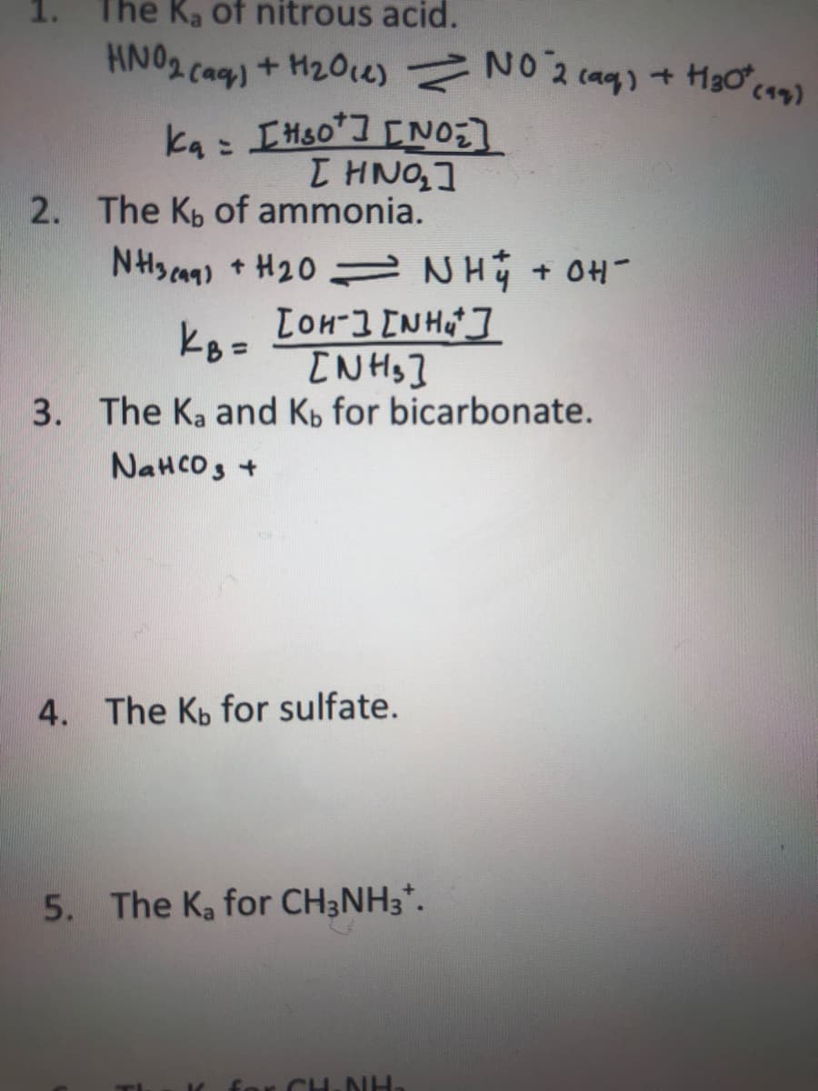 The Ka of nitrous acid.
HNO2 caq)
+ H20e) NO 2 (aq) + Hgơc42)
ka: IHS0] [NO]
T HNO,]
2. The Kp of ammonia.
NHsan) + H20 = NHy + OH-
TOH-3 [NH]
kB =
[NHs]
3. The Ka and Kb for bicarbonate.
NaHCOs +
4. The Kp for sulfate.
5. The Ka for CH3NH3*.
for CH-NH.
