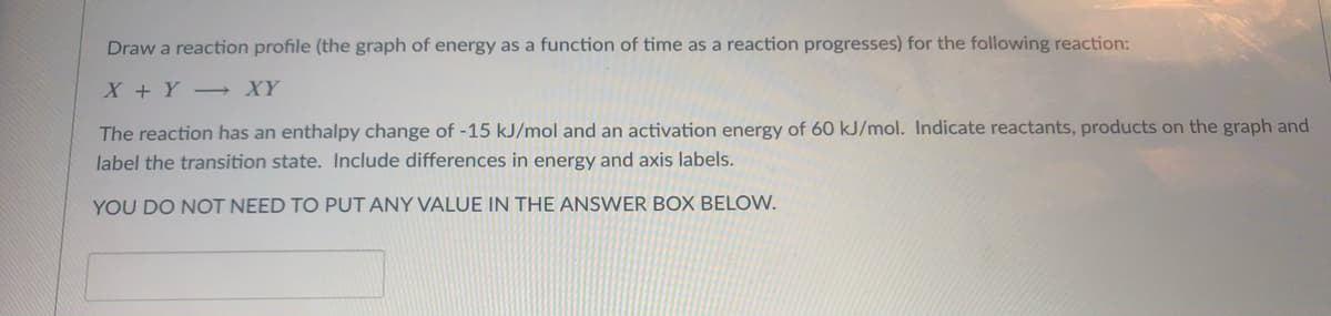 Draw a reaction profile (the graph of energy as a function of time as a reaction progresses) for the following reaction:
X + Y XY
The reaction has an enthalpy change of -15 kJ/mol and an activation energy of 60 kJ/mol. Indicate reactants, products on the graph and
label the transition state. Include differences in energy and axis labels.
YOU DO NOT NEED TO PUT ANY VALUE IN THE ANSWER BOX BELOW.
