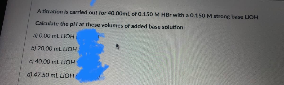 A titration is carried out for 40.00mL of 0.150 M HBr with a 0.150 M strong base LIOH
Calculate the pH at these volumes of added base solution:
a) 0.00 mL LIOH
b) 20.00 mL LIOH
c) 40.00 mL LIOH
d) 47.50 mL LIOH
