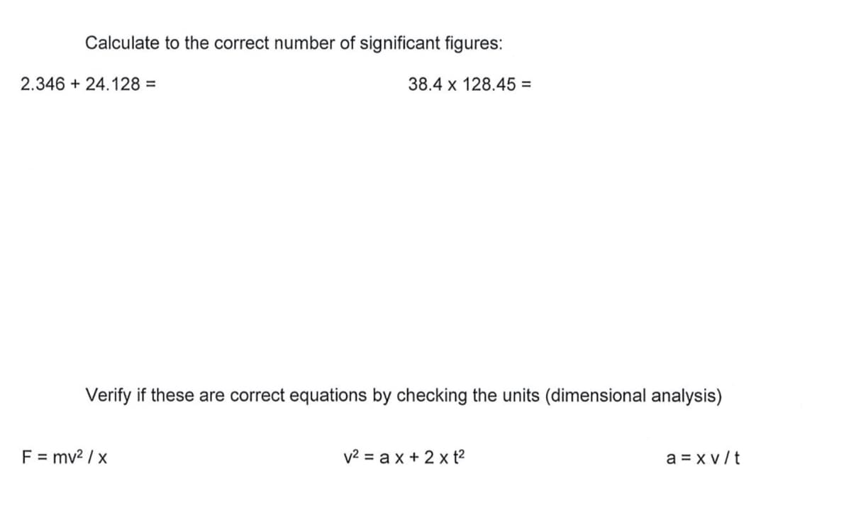 Calculate to the correct number of significant figures:
2.346 + 24.128 =
38.4 x 128.45 =
Verify if these are correct equations by checking the units (dimensional analysis)
F = mv? / x
v2 = ax + 2 x t?
a = x v/t
